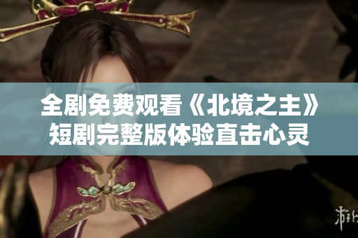 全剧免费观看《北境之主》短剧完整版体验直击心灵