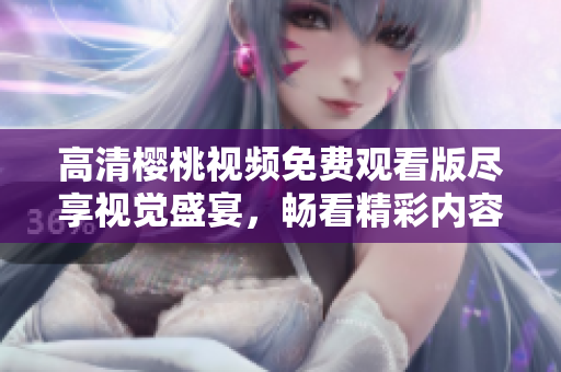 高清樱桃视频免费观看版尽享视觉盛宴，畅看精彩内容不容错过