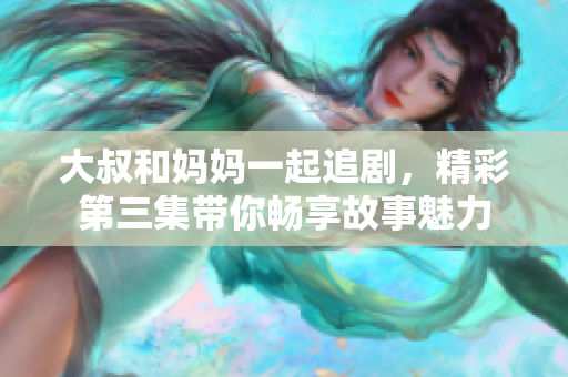大叔和妈妈一起追剧，精彩第三集带你畅享故事魅力