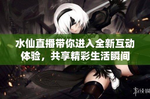 水仙直播带你进入全新互动体验，共享精彩生活瞬间