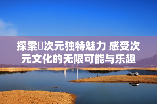 探索囧次元独特魅力 感受次元文化的无限可能与乐趣