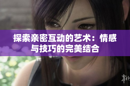 探索亲密互动的艺术：情感与技巧的完美结合