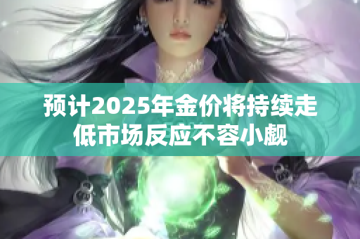预计2025年金价将持续走低市场反应不容小觑
