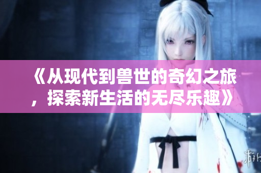 《从现代到兽世的奇幻之旅，探索新生活的无尽乐趣》