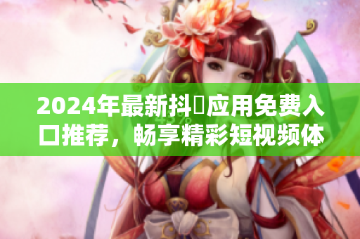 2024年最新抖抈应用免费入口推荐，畅享精彩短视频体验
