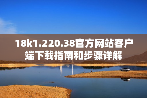 18k1.220.38官方网站客户端下载指南和步骤详解