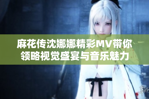 麻花传沈娜娜精彩MV带你领略视觉盛宴与音乐魅力