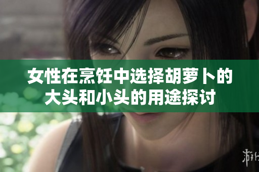 女性在烹饪中选择胡萝卜的大头和小头的用途探讨