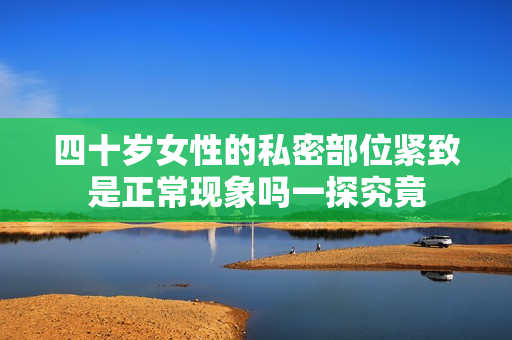 四十岁女性的私密部位紧致是正常现象吗一探究竟