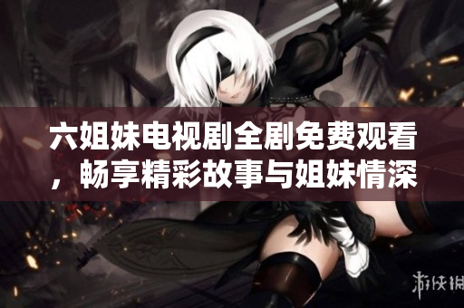 六姐妹电视剧全剧免费观看，畅享精彩故事与姐妹情深