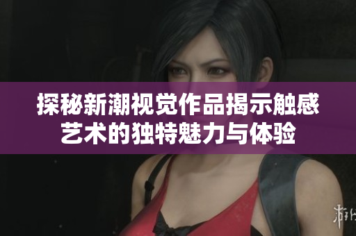 探秘新潮视觉作品揭示触感艺术的独特魅力与体验