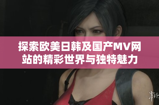 探索欧美日韩及国产MV网站的精彩世界与独特魅力