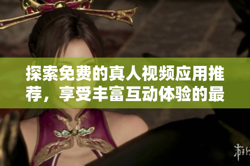 探索免费的真人视频应用推荐，享受丰富互动体验的最佳选择