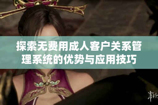 探索无费用成人客户关系管理系统的优势与应用技巧