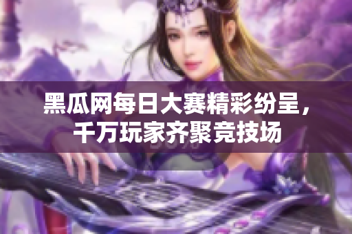 黑瓜网每日大赛精彩纷呈，千万玩家齐聚竞技场