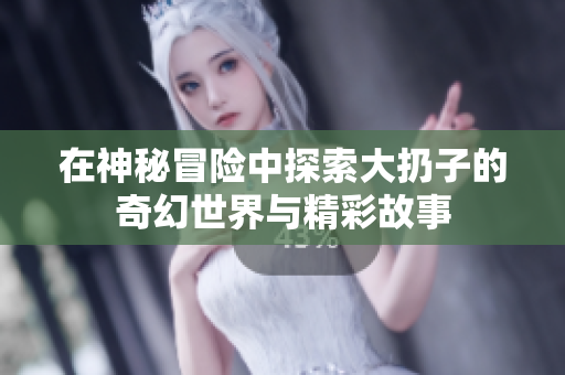 在神秘冒险中探索大扔子的奇幻世界与精彩故事