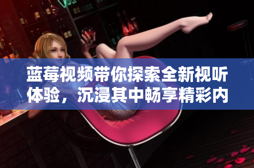 蓝莓视频带你探索全新视听体验，沉浸其中畅享精彩内容