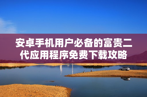 安卓手机用户必备的富贵二代应用程序免费下载攻略