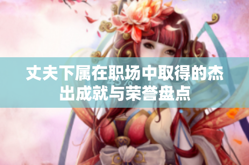 丈夫下属在职场中取得的杰出成就与荣誉盘点