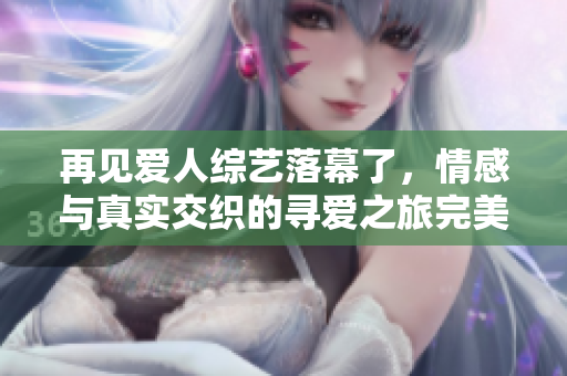 再见爱人综艺落幕了，情感与真实交织的寻爱之旅完美收官