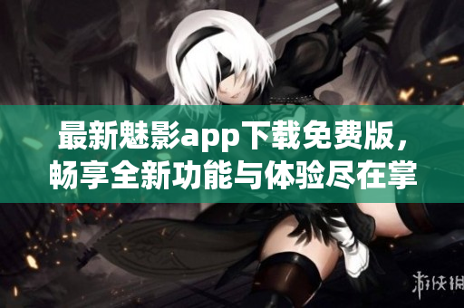 最新魅影app下载免费版，畅享全新功能与体验尽在掌握中