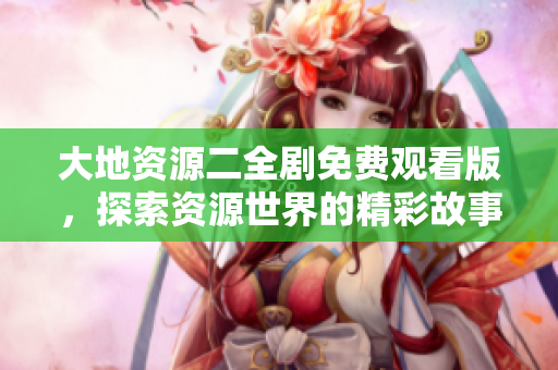 大地资源二全剧免费观看版，探索资源世界的精彩故事