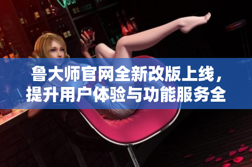 鲁大师官网全新改版上线，提升用户体验与功能服务全面升级