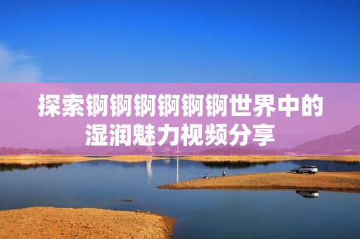 探索锕锕锕锕锕锕世界中的湿润魅力视频分享