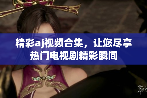 精彩aj视频合集，让您尽享热门电视剧精彩瞬间