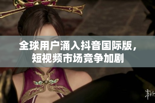 全球用户涌入抖音国际版，短视频市场竞争加剧