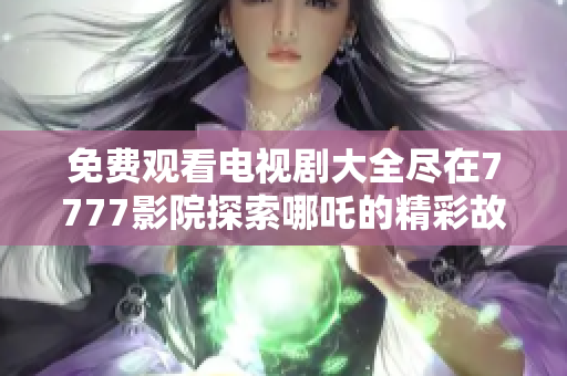免费观看电视剧大全尽在7777影院探索哪吒的精彩故事与魅力