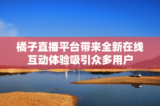 橘子直播平台带来全新在线互动体验吸引众多用户