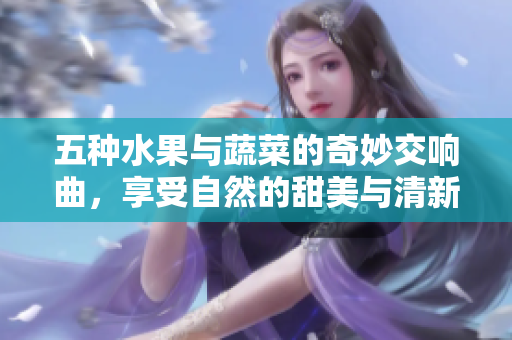 五种水果与蔬菜的奇妙交响曲，享受自然的甜美与清新