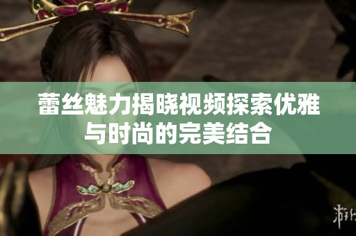 蕾丝魅力揭晓视频探索优雅与时尚的完美结合