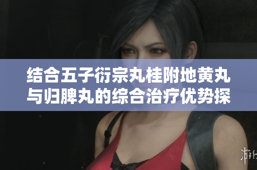 结合五子衍宗丸桂附地黄丸与归脾丸的综合治疗优势探讨