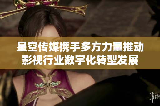 星空传媒携手多方力量推动影视行业数字化转型发展