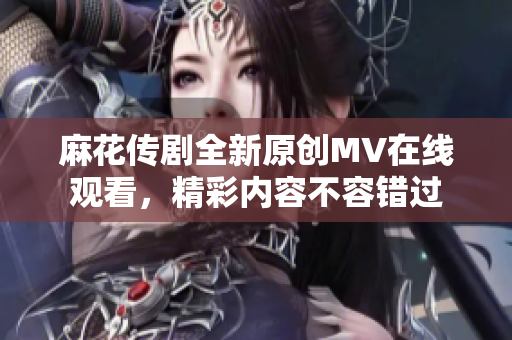 麻花传剧全新原创MV在线观看，精彩内容不容错过