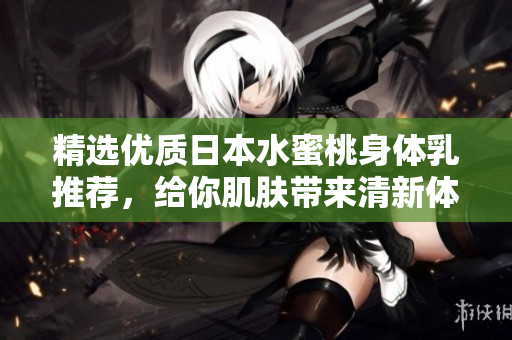 精选优质日本水蜜桃身体乳推荐，给你肌肤带来清新体验