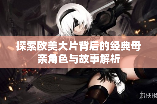 探索欧美大片背后的经典母亲角色与故事解析