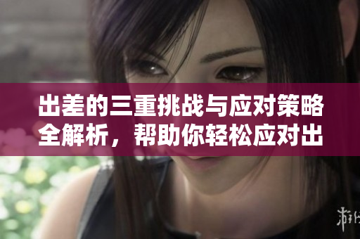 出差的三重挑战与应对策略全解析，帮助你轻松应对出行烦恼