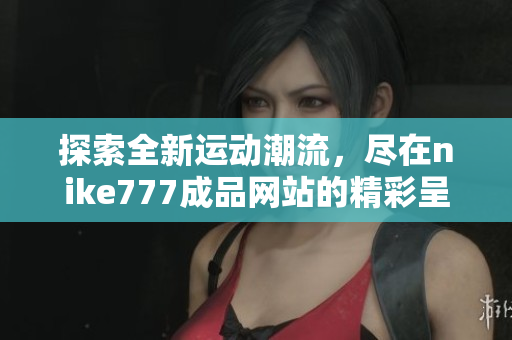 探索全新运动潮流，尽在nike777成品网站的精彩呈现