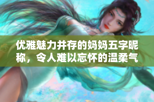 优雅魅力并存的妈妈五字昵称，令人难以忘怀的温柔气质