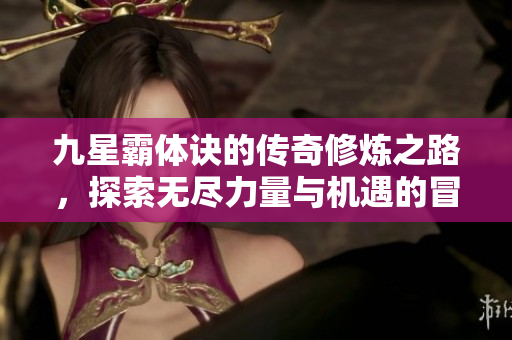 九星霸体诀的传奇修炼之路，探索无尽力量与机遇的冒险旅程