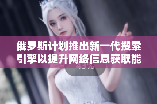 俄罗斯计划推出新一代搜索引擎以提升网络信息获取能力