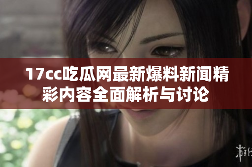 17cc吃瓜网最新爆料新闻精彩内容全面解析与讨论