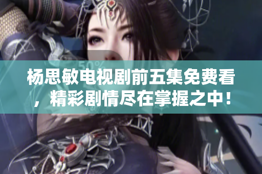 杨思敏电视剧前五集免费看，精彩剧情尽在掌握之中！
