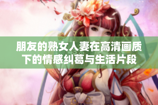 朋友的熟女人妻在高清画质下的情感纠葛与生活片段
