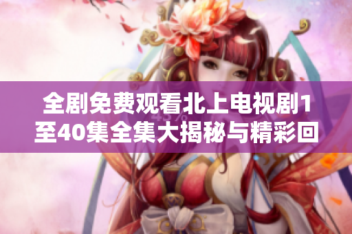 全剧免费观看北上电视剧1至40集全集大揭秘与精彩回顾