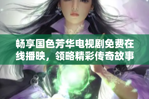 畅享国色芳华电视剧免费在线播映，领略精彩传奇故事魅力