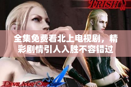 全集免费看北上电视剧，精彩剧情引人入胜不容错过